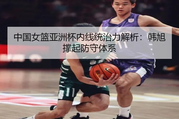 中国女篮亚洲杯内线统治力解析：韩旭撑起防守体系